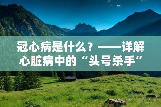 冠心病是什么？——详解心脏病中的“头号杀手”