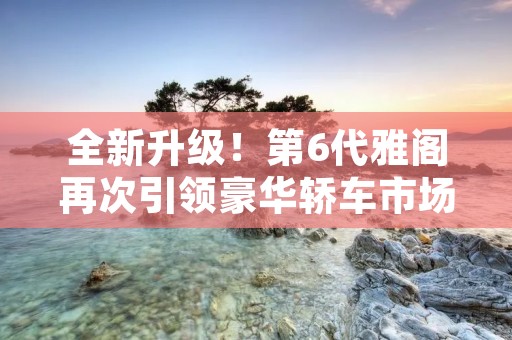 全新升级!第6代雅阁再次引领豪华轿车市场 全新升级!第6代雅阁再次引领豪华轿车市场