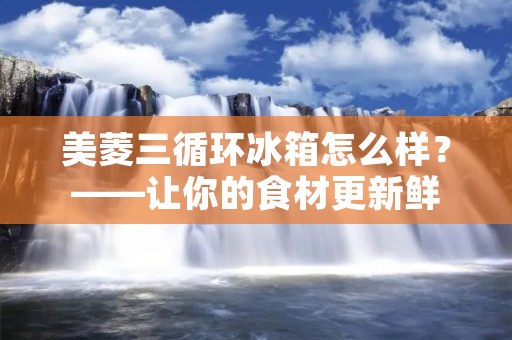 美菱三循环冰箱怎么样？——让你的食材更新鲜