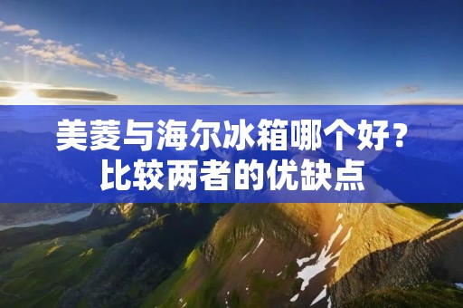 美菱与海尔冰箱哪个好？比较两者的优缺点