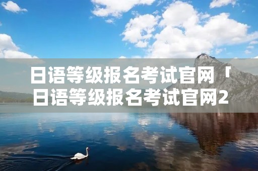日语等级报名考试官网「日语等级报名考试官网2022」