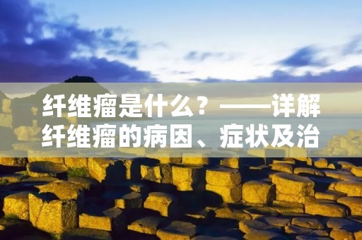 纤维瘤是什么?——详解纤维瘤的病因、症状及治疗