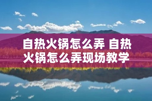 自热火锅怎么弄 自热火锅怎么弄现场教学
