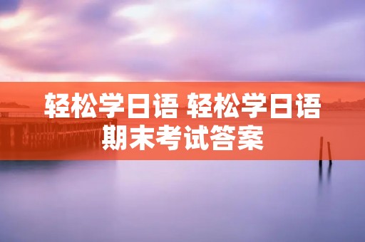 轻松学日语 轻松学日语期末考试答案