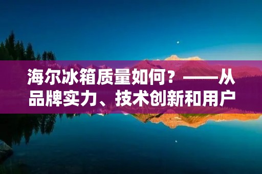 海尔冰箱质量如何？——从品牌实力、技术创新和用户评价三个方面来分析