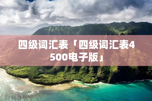 四级词汇表「四级词汇表4500电子版」 四级词汇表「四级词汇表4500电子版」