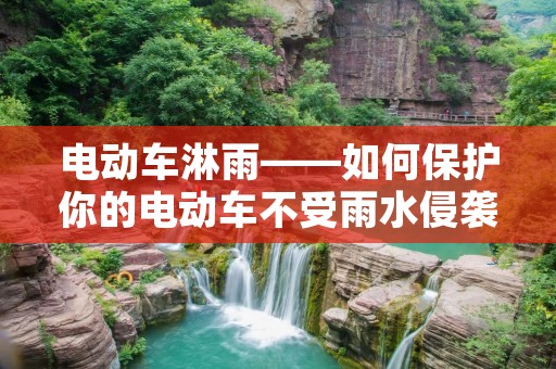 电动车淋雨——如何保护你的电动车不受雨水侵袭 电动车淋雨——如何保护你的电动车不受雨水侵袭