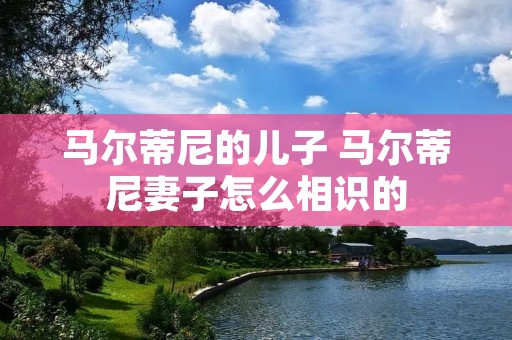 马尔蒂尼的儿子 马尔蒂尼妻子怎么相识的 马尔蒂尼的儿子 马尔蒂尼妻子怎么相识的