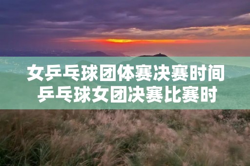 女乒乓球团体赛决赛时间 乒乓球女团决赛比赛时间