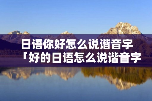 日语你好怎么说谐音字「好的日语怎么说谐音字」