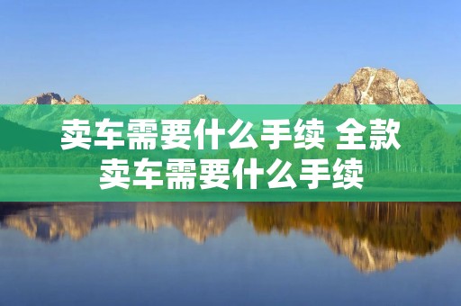 卖车需要什么手续 全款卖车需要什么手续 卖车需要什么手续 全款卖车需要什么手续