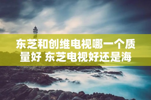 东芝和创维电视哪一个质量好 东芝电视好还是海信好 东芝和创维电视哪一个质量好 东芝电视好还是海信好