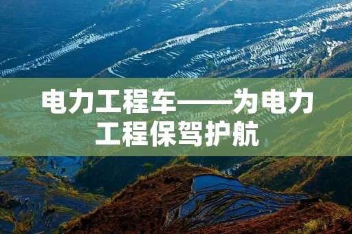电力工程车——为电力工程保驾护航 电力工程车——为电力工程保驾护航