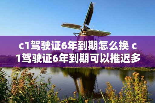 c1驾驶证6年到期怎么换 c1驾驶证6年到期可以推迟多久更换