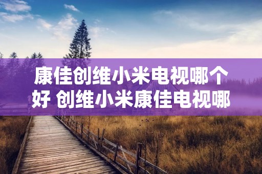 康佳创维小米电视哪个好 创维小米康佳电视哪个好些 康佳创维小米电视哪个好 创维小米康佳电视哪个好些