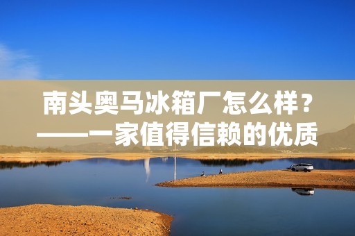 南头奥马冰箱厂怎么样？——一家值得信赖的优质厂商