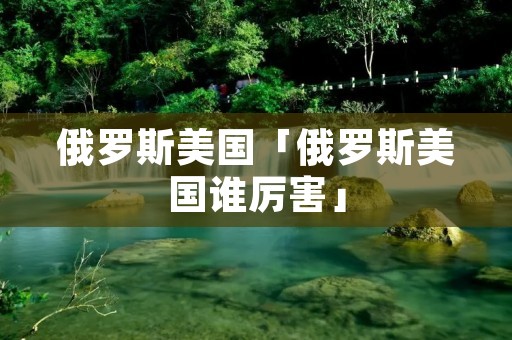 俄罗斯美国「俄罗斯美国谁厉害」