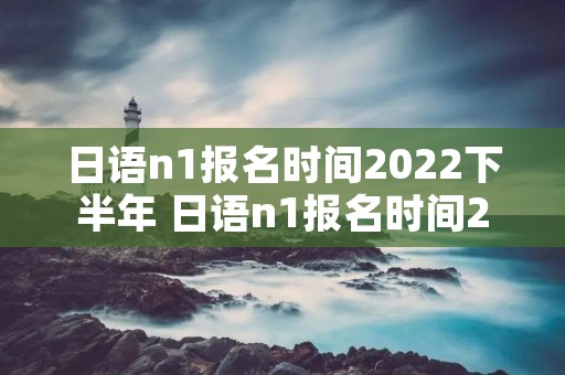 日语n1报名时间2022下半年 日语n1报名时间2022下半年考点
