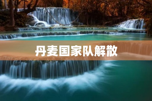 丹麦国家队解散:背后的原因和影响 丹麦国家队解散:背后的原因和影响