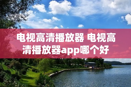 电视高清播放器 电视高清播放器app哪个好 电视高清播放器 电视高清播放器app哪个好