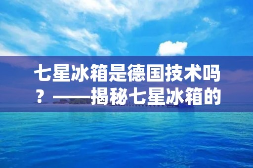 七星冰箱是德国技术吗？——揭秘七星冰箱的生产工艺和技术来源