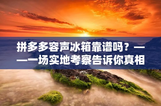 拼多多容声冰箱靠谱吗？——一场实地考察告诉你真相