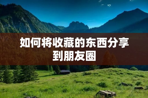 如何将收藏的东西分享到朋友圈