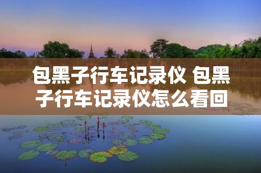 包黑子行车记录仪 包黑子行车记录仪怎么看回放 包黑子行车记录仪 包黑子行车记录仪怎么看回放