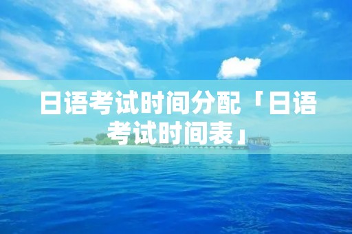 日语考试时间分配「日语考试时间表」 日语考试时间分配「日语考试时间表」