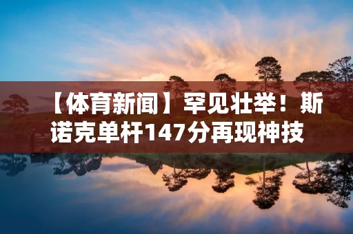 【体育新闻】罕见壮举！斯诺克单杆147分再现神技