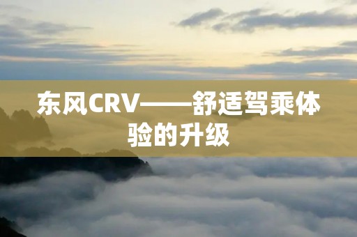 东风CRV——舒适驾乘体验的升级 东风CRV——舒适驾乘体验的升级