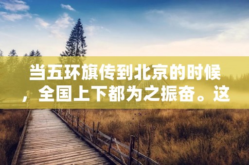 当五环旗传到北京的时候,全国上下都为之振奋。这面五环旗是中国在奥林匹克运动会上的象征,也是中国体育事业发展的标志。五环旗是由五个不同颜色的环组成,每个环代表着一个大洲,五个环组合在一起,寓意着全球团结一致,和平友好。这面五环旗的传递,不仅是奥运会的传统,更是体现了全球人民对于体育事业的热爱和追求。 当五环旗传到北京的时候,全国上下都为之振奋。这面五环旗是中国在奥林匹克运动会上的象征,也是中国体育事业发展的标志。五环旗是由五个不同颜色的环组成,每个环代表着一个大洲,五个环组合在一起,寓意着全球团结一致,和平友好。这面五环旗的传递,不仅是奥运会的传统,更是体现了全球人民对于体育事业的热爱和追求。