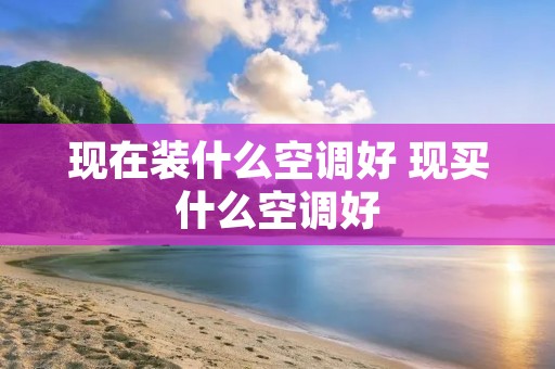 现在装什么空调好 现买什么空调好 现在装什么空调好 现买什么空调好