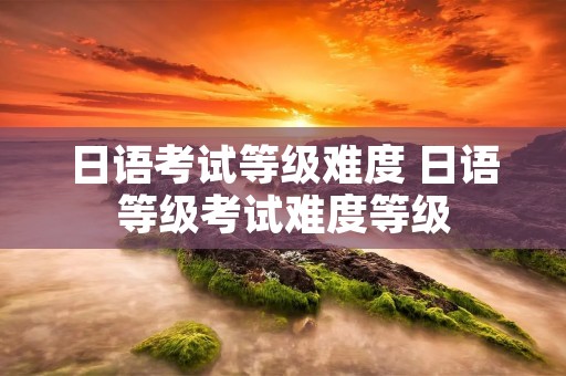 日语考试等级难度 日语等级考试难度等级 日语考试等级难度 日语等级考试难度等级