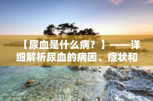 【尿血是什么病?】——详细解析尿血的病因、症状和治疗方法