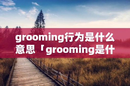 grooming行为是什么意思「grooming是什么意思中文」 grooming行为是什么意思「grooming是什么意思中文」