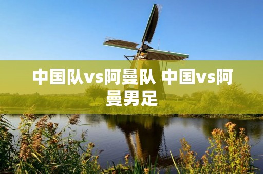 中国队vs阿曼队 中国vs阿曼男足 中国队vs阿曼队 中国vs阿曼男足