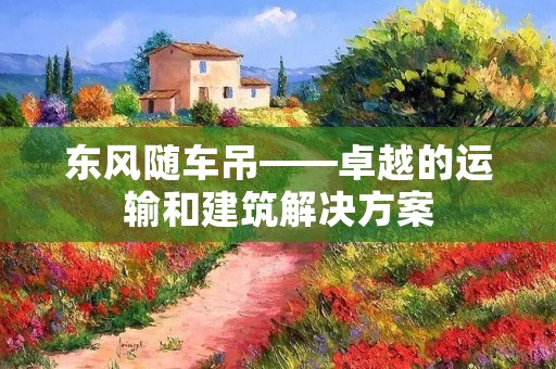 东风随车吊——卓越的运输和建筑解决方案 东风随车吊——卓越的运输和建筑解决方案