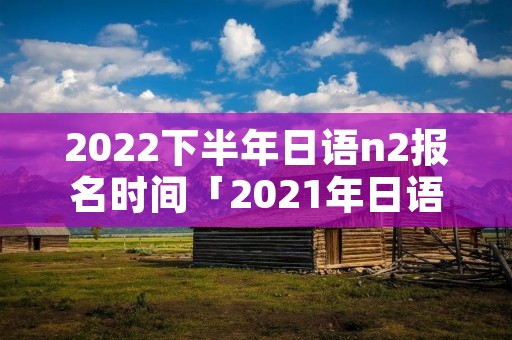 2022下半年日语n2报名时间「2021年日语n2下半年报名时间」