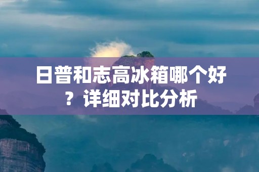 日普和志高冰箱哪个好？详细对比分析