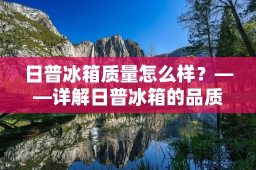 日普冰箱质量怎么样？——详解日普冰箱的品质与性能