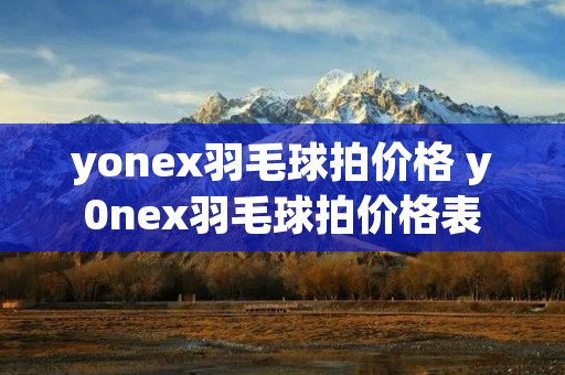 yonex羽毛球拍价格 y0nex羽毛球拍价格表 yonex羽毛球拍价格 y0nex羽毛球拍价格表