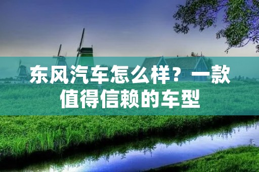 东风汽车怎么样?一款值得信赖的车型 东风汽车怎么样?一款值得信赖的车型