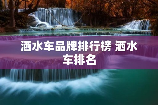 洒水车品牌排行榜 洒水车排名