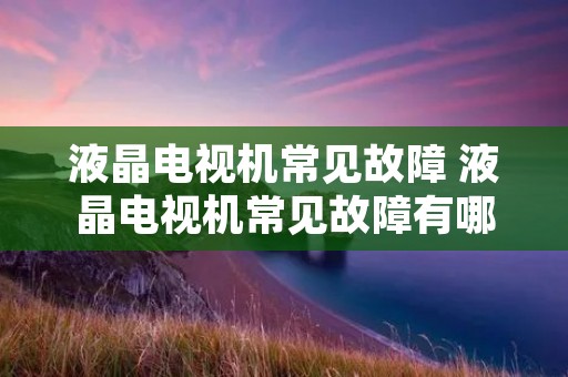 液晶电视机常见故障 液晶电视机常见故障有哪些 液晶电视机常见故障 液晶电视机常见故障有哪些