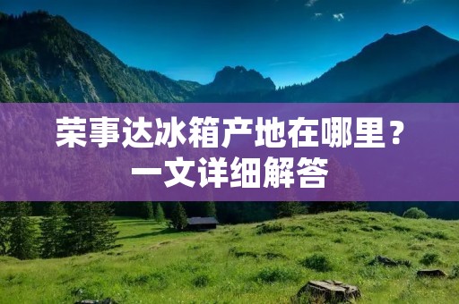 荣事达冰箱产地在哪里？一文详细解答