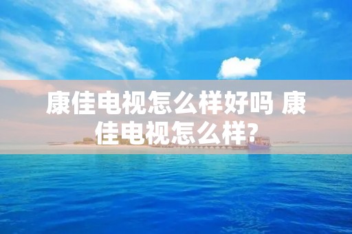 康佳电视怎么样好吗 康佳电视怎么样?