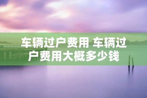 车辆过户费用 车辆过户费用大概多少钱