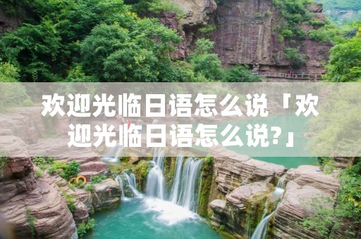 欢迎光临日语怎么说「欢迎光临日语怎么说?」
