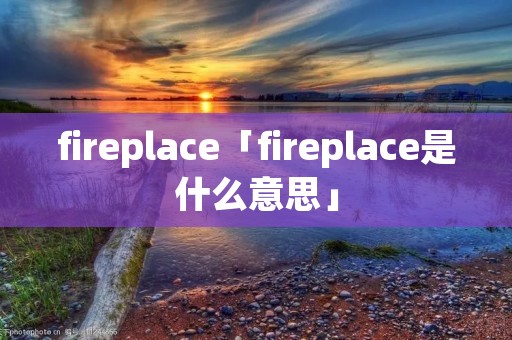 fireplace「fireplace是什么意思」 fireplace「fireplace是什么意思」